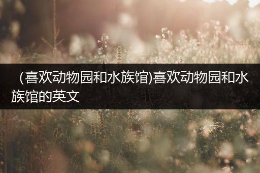 （喜欢动物园和水族馆)喜欢动物园和水族馆的英文