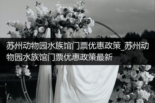 苏州动物园水族馆门票优惠政策_苏州动物园水族馆门票优惠政策最新