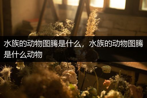 水族的动物图腾是什么，水族的动物图腾是什么动物