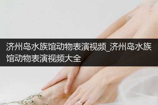 济州岛水族馆动物表演视频_济州岛水族馆动物表演视频大全