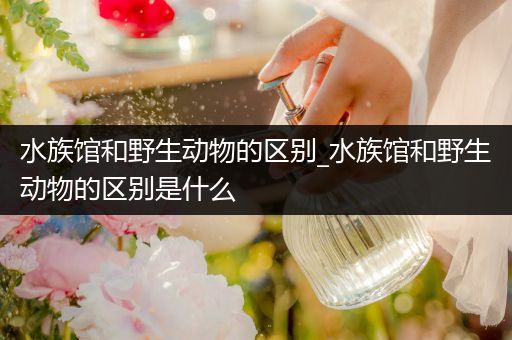 水族馆和野生动物的区别_水族馆和野生动物的区别是什么
