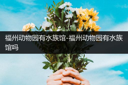 福州动物园有水族馆-福州动物园有水族馆吗