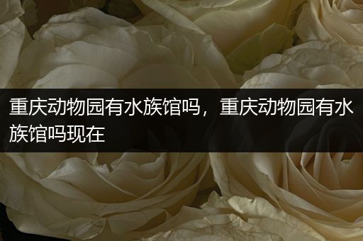 重庆动物园有水族馆吗，重庆动物园有水族馆吗现在