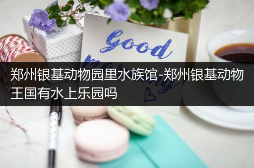 郑州银基动物园里水族馆-郑州银基动物王国有水上乐园吗