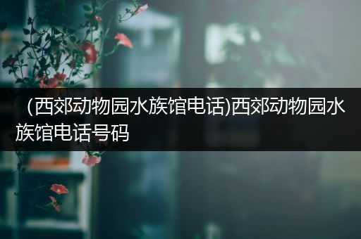 （西郊动物园水族馆电话)西郊动物园水族馆电话号码