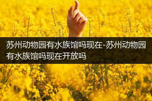 苏州动物园有水族馆吗现在-苏州动物园有水族馆吗现在开放吗