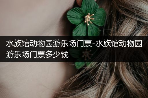 水族馆动物园游乐场门票-水族馆动物园游乐场门票多少钱