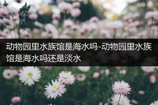 动物园里水族馆是海水吗-动物园里水族馆是海水吗还是淡水