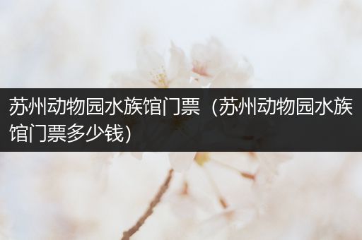 苏州动物园水族馆门票（苏州动物园水族馆门票多少钱）