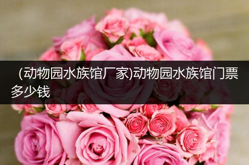 （动物园水族馆厂家)动物园水族馆门票多少钱