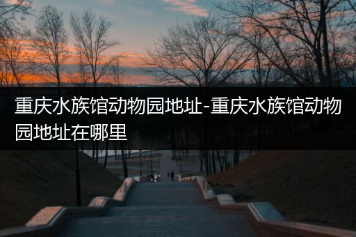 重庆水族馆动物园地址-重庆水族馆动物园地址在哪里