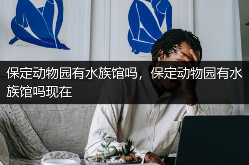 保定动物园有水族馆吗，保定动物园有水族馆吗现在