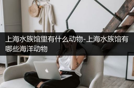 上海水族馆里有什么动物-上海水族馆有哪些海洋动物