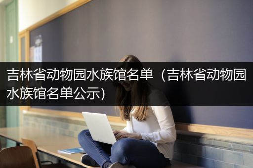吉林省动物园水族馆名单（吉林省动物园水族馆名单公示）