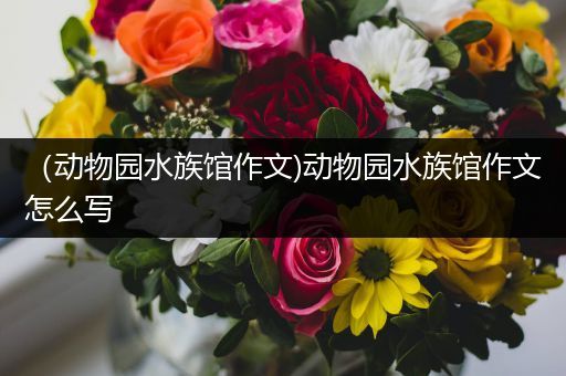 （动物园水族馆作文)动物园水族馆作文怎么写