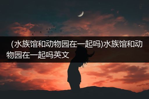 （水族馆和动物园在一起吗)水族馆和动物园在一起吗英文