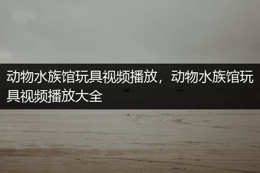 动物水族馆玩具视频播放，动物水族馆玩具视频播放大全