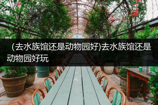 （去水族馆还是动物园好)去水族馆还是动物园好玩