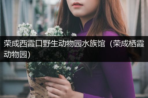 荣成西霞口野生动物园水族馆（荣成栖霞动物园）