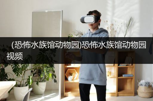 （恐怖水族馆动物园)恐怖水族馆动物园视频