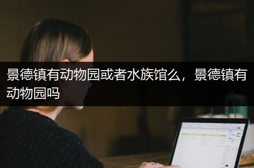 景德镇有动物园或者水族馆么，景德镇有动物园吗