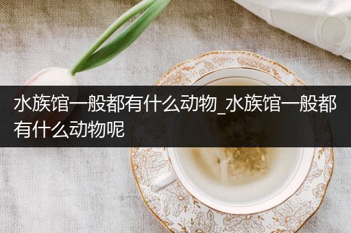 水族馆一般都有什么动物_水族馆一般都有什么动物呢