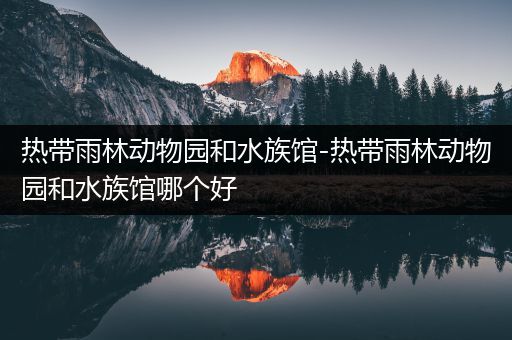 热带雨林动物园和水族馆-热带雨林动物园和水族馆哪个好