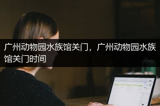 广州动物园水族馆关门，广州动物园水族馆关门时间