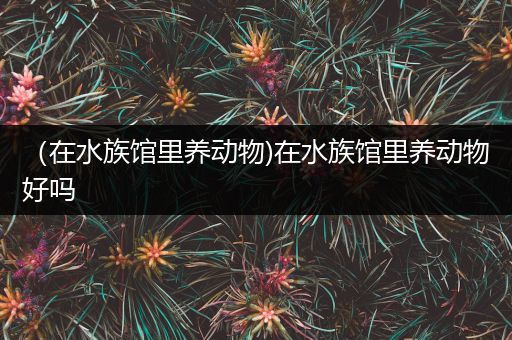 （在水族馆里养动物)在水族馆里养动物好吗