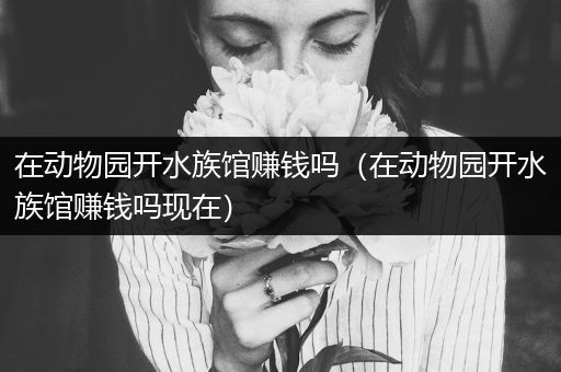 在动物园开水族馆赚钱吗（在动物园开水族馆赚钱吗现在）