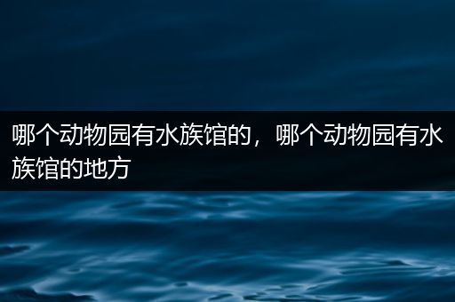 哪个动物园有水族馆的，哪个动物园有水族馆的地方