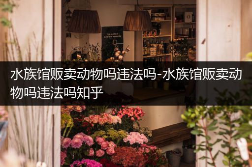 水族馆贩卖动物吗违法吗-水族馆贩卖动物吗违法吗知乎