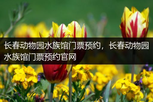 长春动物园水族馆门票预约，长春动物园水族馆门票预约官网