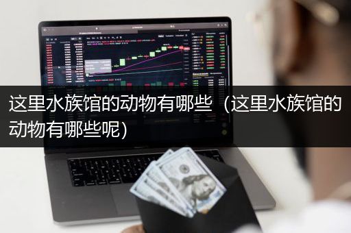 这里水族馆的动物有哪些（这里水族馆的动物有哪些呢）
