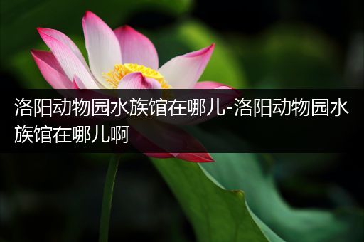 洛阳动物园水族馆在哪儿-洛阳动物园水族馆在哪儿啊