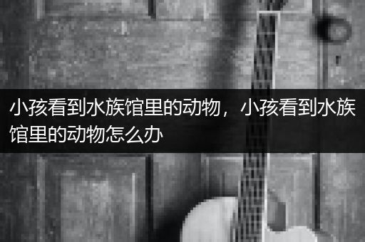 小孩看到水族馆里的动物，小孩看到水族馆里的动物怎么办