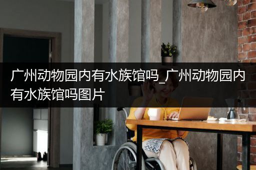 广州动物园内有水族馆吗_广州动物园内有水族馆吗图片