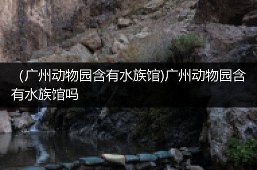 （广州动物园含有水族馆)广州动物园含有水族馆吗