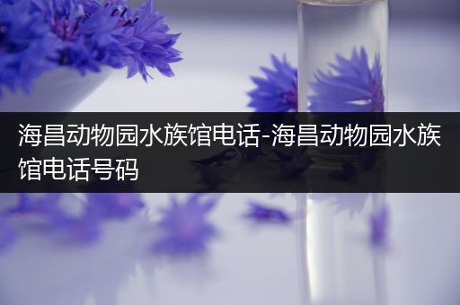 海昌动物园水族馆电话-海昌动物园水族馆电话号码