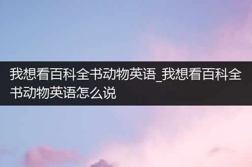 我想看百科全书动物英语_我想看百科全书动物英语怎么说