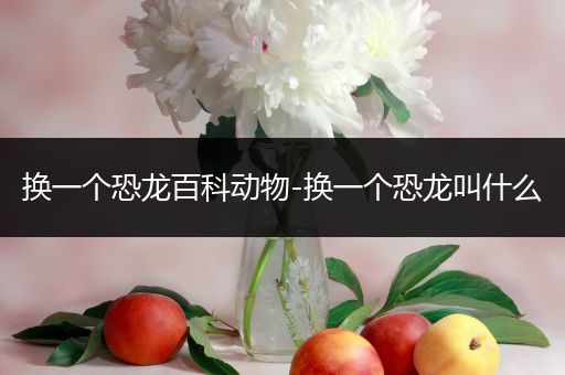 换一个恐龙百科动物-换一个恐龙叫什么