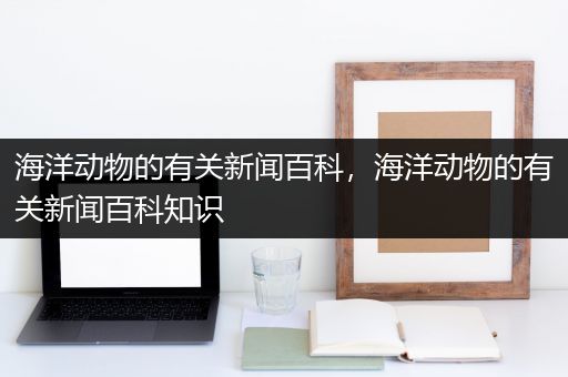 海洋动物的有关新闻百科，海洋动物的有关新闻百科知识