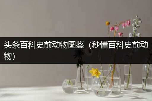 头条百科史前动物图鉴（秒懂百科史前动物）