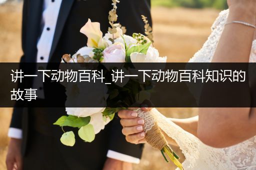 讲一下动物百科_讲一下动物百科知识的故事