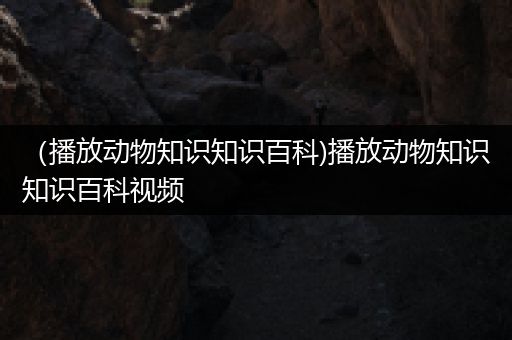 （播放动物知识知识百科)播放动物知识知识百科视频