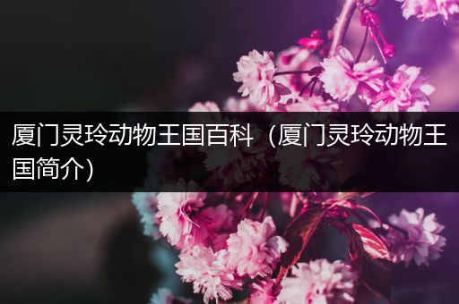 厦门灵玲动物王国百科（厦门灵玲动物王国简介）