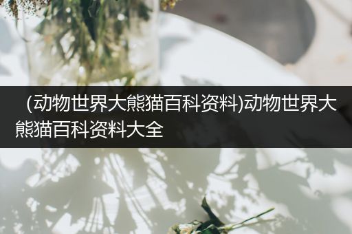 （动物世界大熊猫百科资料)动物世界大熊猫百科资料大全