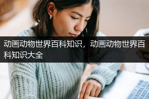 动画动物世界百科知识，动画动物世界百科知识大全