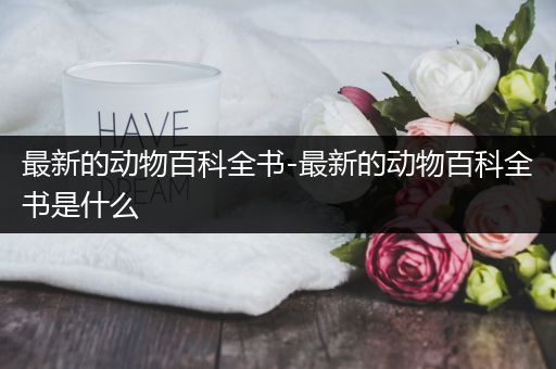最新的动物百科全书-最新的动物百科全书是什么