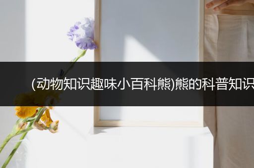 （动物知识趣味小百科熊)熊的科普知识
